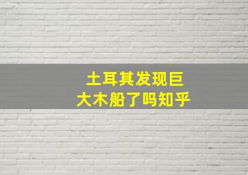 土耳其发现巨大木船了吗知乎