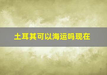 土耳其可以海运吗现在