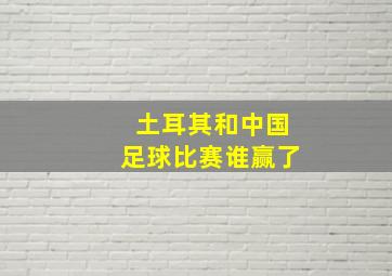 土耳其和中国足球比赛谁赢了