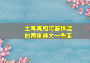 土耳其和阿塞拜疆的国旗谁大一些呢