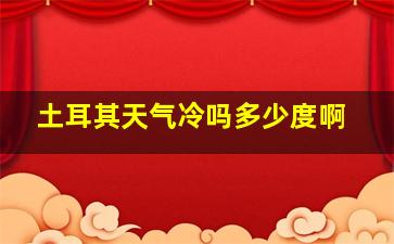 土耳其天气冷吗多少度啊