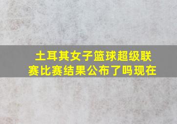 土耳其女子篮球超级联赛比赛结果公布了吗现在