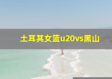 土耳其女篮u20vs黑山