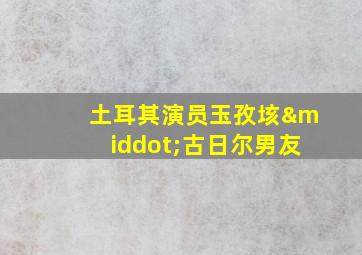 土耳其演员玉孜垓·古日尔男友