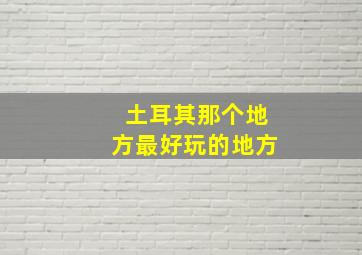 土耳其那个地方最好玩的地方