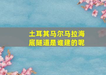 土耳其马尔马拉海底隧道是谁建的呢