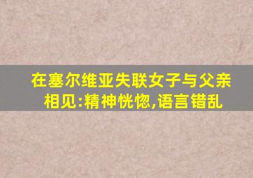 在塞尔维亚失联女子与父亲相见:精神恍惚,语言错乱