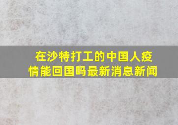 在沙特打工的中国人疫情能回国吗最新消息新闻