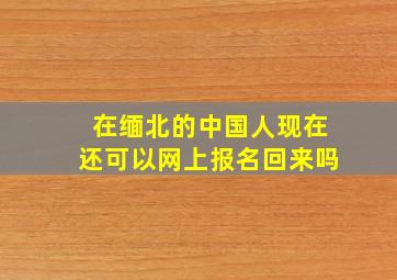 在缅北的中国人现在还可以网上报名回来吗