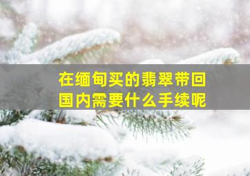 在缅甸买的翡翠带回国内需要什么手续呢