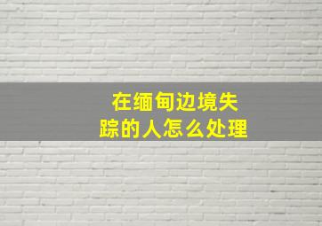 在缅甸边境失踪的人怎么处理