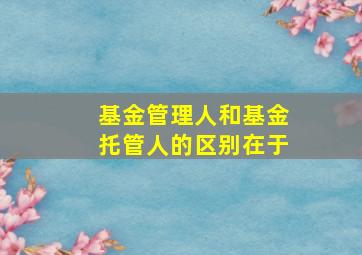 基金管理人和基金托管人的区别在于