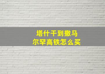 塔什干到撒马尔罕高铁怎么买