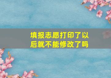 填报志愿打印了以后就不能修改了吗