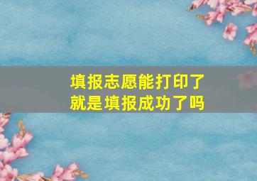 填报志愿能打印了就是填报成功了吗