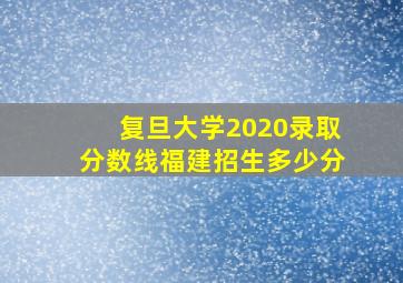 复旦大学2020录取分数线福建招生多少分