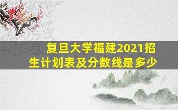 复旦大学福建2021招生计划表及分数线是多少