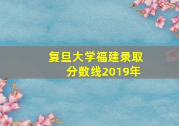 复旦大学福建录取分数线2019年