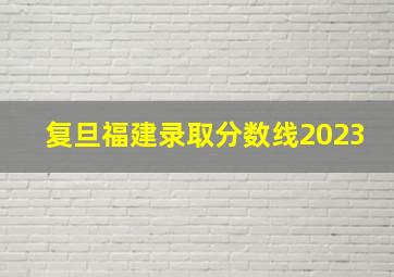 复旦福建录取分数线2023