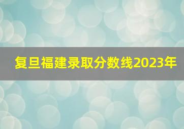 复旦福建录取分数线2023年