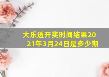 大乐透开奖时间结果2021年3月24日是多少期