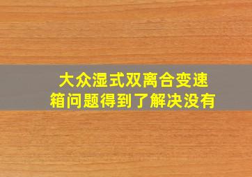 大众湿式双离合变速箱问题得到了解决没有