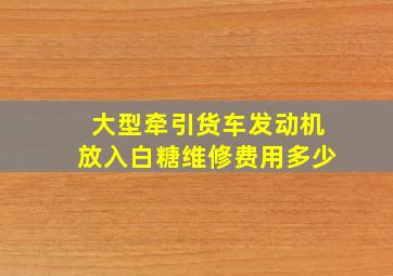 大型牵引货车发动机放入白糖维修费用多少