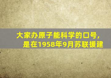 大家办原子能科学的口号,是在1958年9月苏联援建