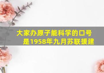 大家办原子能科学的口号是1958年九月苏联援建