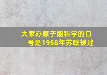 大家办原子能科学的口号是1958年苏联援建