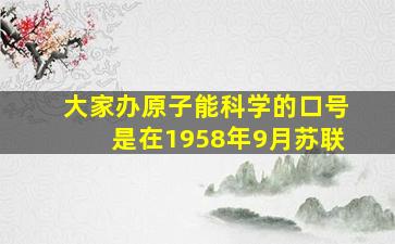 大家办原子能科学的口号是在1958年9月苏联