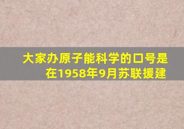 大家办原子能科学的口号是在1958年9月苏联援建