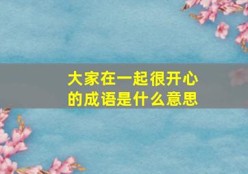 大家在一起很开心的成语是什么意思