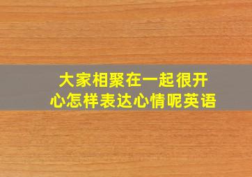 大家相聚在一起很开心怎样表达心情呢英语