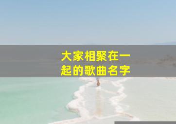 大家相聚在一起的歌曲名字