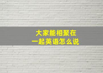 大家能相聚在一起英语怎么说