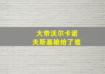 大帝沃尔卡诺夫斯基输给了谁