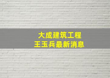 大成建筑工程王玉兵最新消息