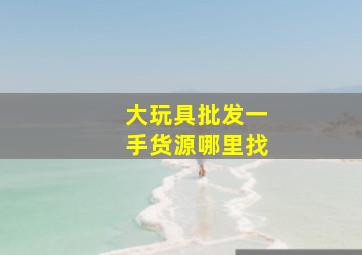 大玩具批发一手货源哪里找