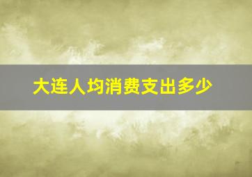 大连人均消费支出多少