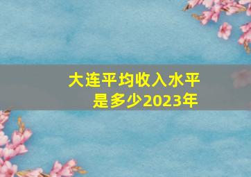 大连平均收入水平是多少2023年