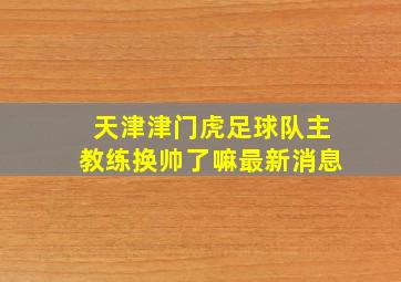 天津津门虎足球队主教练换帅了嘛最新消息