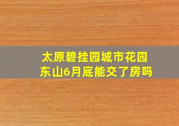 太原碧挂园城市花园东山6月底能交了房吗