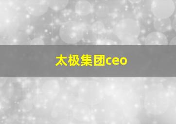 太极集团ceo