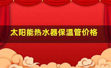 太阳能热水器保温管价格