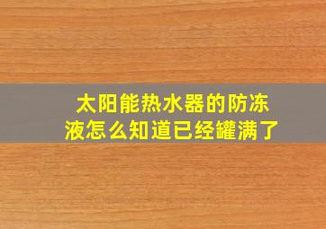 太阳能热水器的防冻液怎么知道已经罐满了