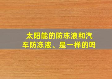 太阳能的防冻液和汽车防冻液、是一样的吗