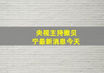 央视主持撒贝宁最新消息今天