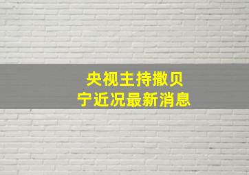 央视主持撒贝宁近况最新消息