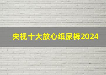 央视十大放心纸尿裤2024